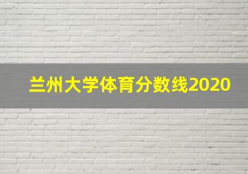 兰州大学体育分数线2020