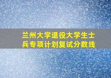 兰州大学退役大学生士兵专项计划复试分数线