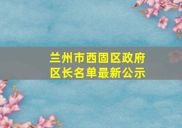 兰州市西固区政府区长名单最新公示