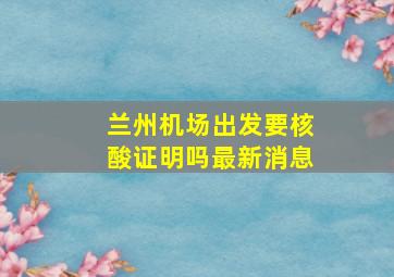 兰州机场出发要核酸证明吗最新消息