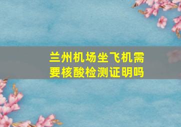 兰州机场坐飞机需要核酸检测证明吗