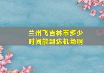 兰州飞吉林市多少时间能到达机场啊