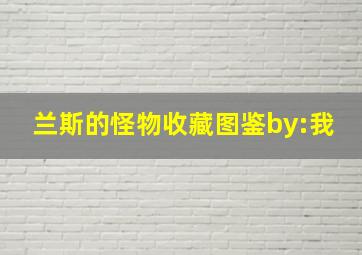 兰斯的怪物收藏图鉴by:我