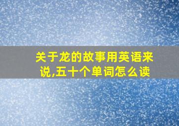 关于龙的故事用英语来说,五十个单词怎么读