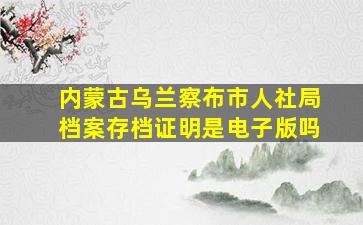 内蒙古乌兰察布市人社局档案存档证明是电子版吗