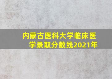 内蒙古医科大学临床医学录取分数线2021年