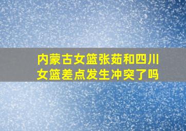 内蒙古女篮张茹和四川女篮差点发生冲突了吗