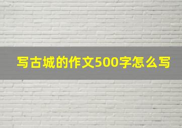 写古城的作文500字怎么写