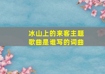 冰山上的来客主题歌曲是谁写的词曲