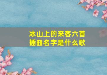 冰山上的来客六首插曲名字是什么歌