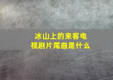 冰山上的来客电视剧片尾曲是什么