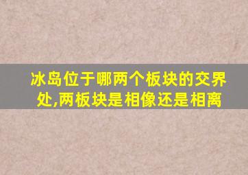 冰岛位于哪两个板块的交界处,两板块是相像还是相离