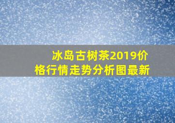 冰岛古树茶2019价格行情走势分析图最新