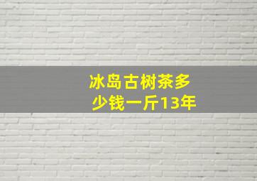 冰岛古树茶多少钱一斤13年