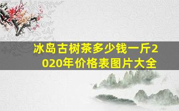 冰岛古树茶多少钱一斤2020年价格表图片大全