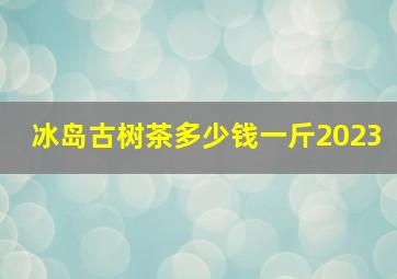 冰岛古树茶多少钱一斤2023