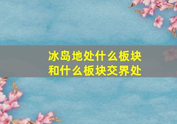 冰岛地处什么板块和什么板块交界处