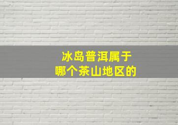 冰岛普洱属于哪个茶山地区的