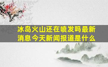 冰岛火山还在喷发吗最新消息今天新闻报道是什么