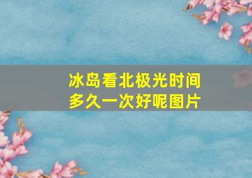 冰岛看北极光时间多久一次好呢图片