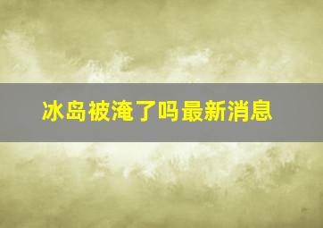 冰岛被淹了吗最新消息