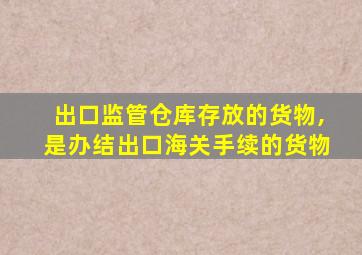 出口监管仓库存放的货物,是办结出口海关手续的货物