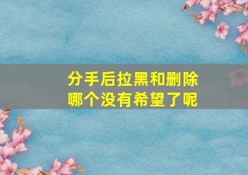 分手后拉黑和删除哪个没有希望了呢