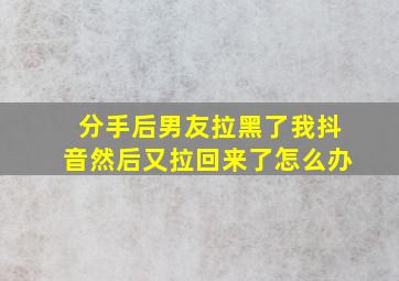 分手后男友拉黑了我抖音然后又拉回来了怎么办