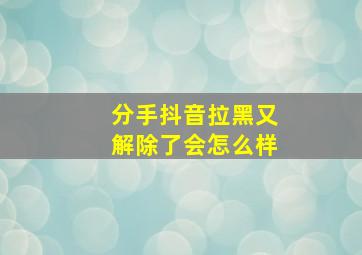 分手抖音拉黑又解除了会怎么样