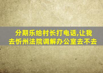 分期乐给村长打电话,让我去忻州法院调解办公室去不去