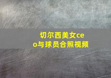 切尔西美女ceo与球员合照视频