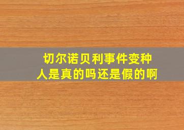 切尔诺贝利事件变种人是真的吗还是假的啊