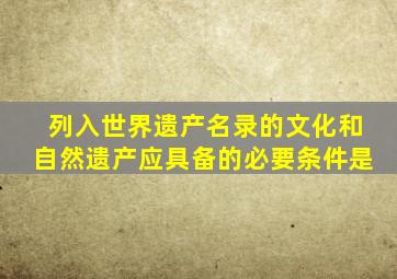 列入世界遗产名录的文化和自然遗产应具备的必要条件是