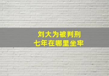 刘大为被判刑七年在哪里坐牢