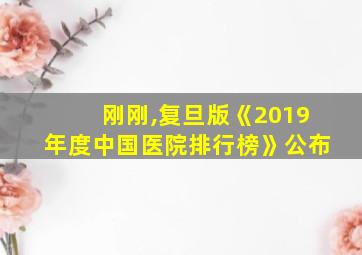 刚刚,复旦版《2019年度中国医院排行榜》公布