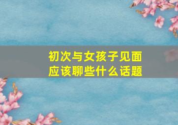 初次与女孩子见面应该聊些什么话题