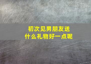 初次见男朋友送什么礼物好一点呢