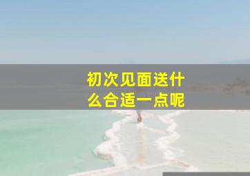 初次见面送什么合适一点呢