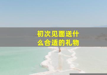 初次见面送什么合适的礼物