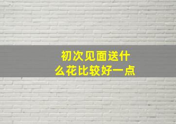 初次见面送什么花比较好一点