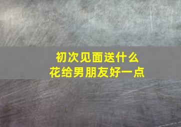 初次见面送什么花给男朋友好一点