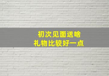 初次见面送啥礼物比较好一点