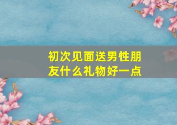 初次见面送男性朋友什么礼物好一点