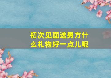 初次见面送男方什么礼物好一点儿呢