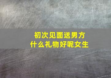 初次见面送男方什么礼物好呢女生