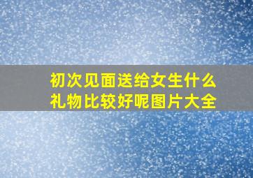 初次见面送给女生什么礼物比较好呢图片大全