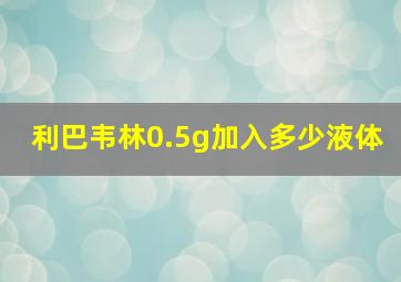 利巴韦林0.5g加入多少液体