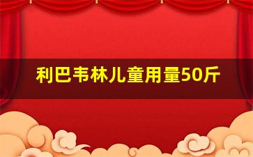 利巴韦林儿童用量50斤