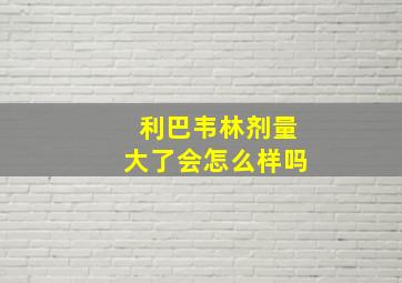 利巴韦林剂量大了会怎么样吗