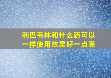 利巴韦林和什么药可以一样使用效果好一点呢